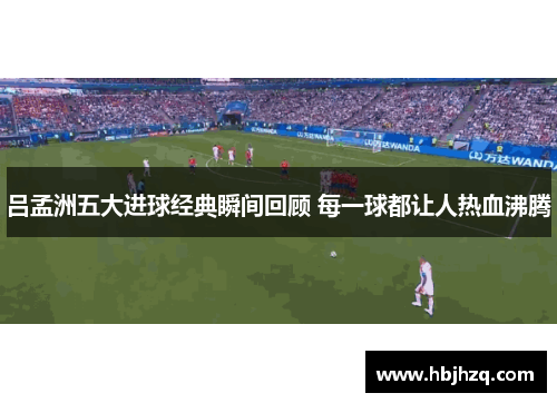 吕孟洲五大进球经典瞬间回顾 每一球都让人热血沸腾